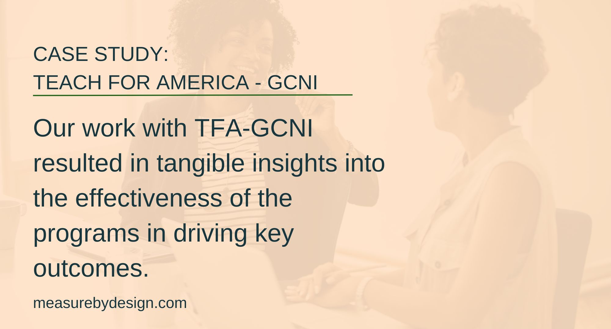 image of two women sitting at a table with text "CASE STUDY: TEACH FOR AMERICA - GCNI. Our work with TFA-GCNI resulted in tangible insights into the effectiveness of the programs in driving key outcomes. measurebydesign.com