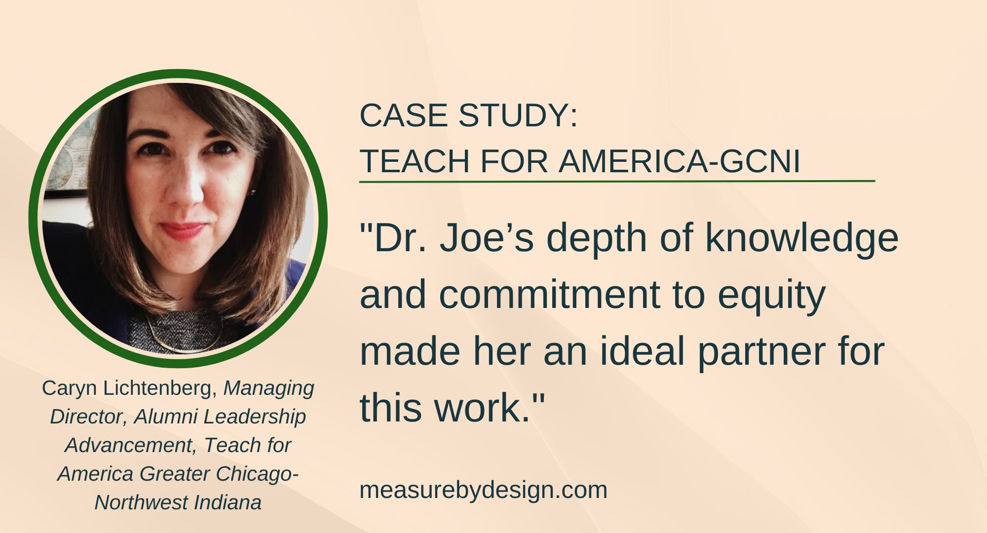 testimonial with image of Caryn Lichtenberg and text: "CASE STUDY: TEACH FOR AMERICA-GCNI. "Dr. Joe’s depth of knowledge and commitment to equity made her an ideal partner for this work." Caryn Lichtenberg, Managing Director, Alumni Leadership Advancement, Teach for America Greater Chicago-Northwest Indiana. measurebydesign.com