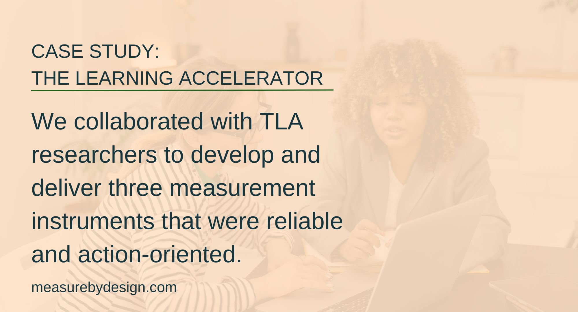 image of two women reviewing research with text: CASE STUDY: THE LEARNING ACCELERATOR. We collaborated with TLA researchers to develop and deliver three measurement instruments that were reliable and action-oriented. measurebydesign.com