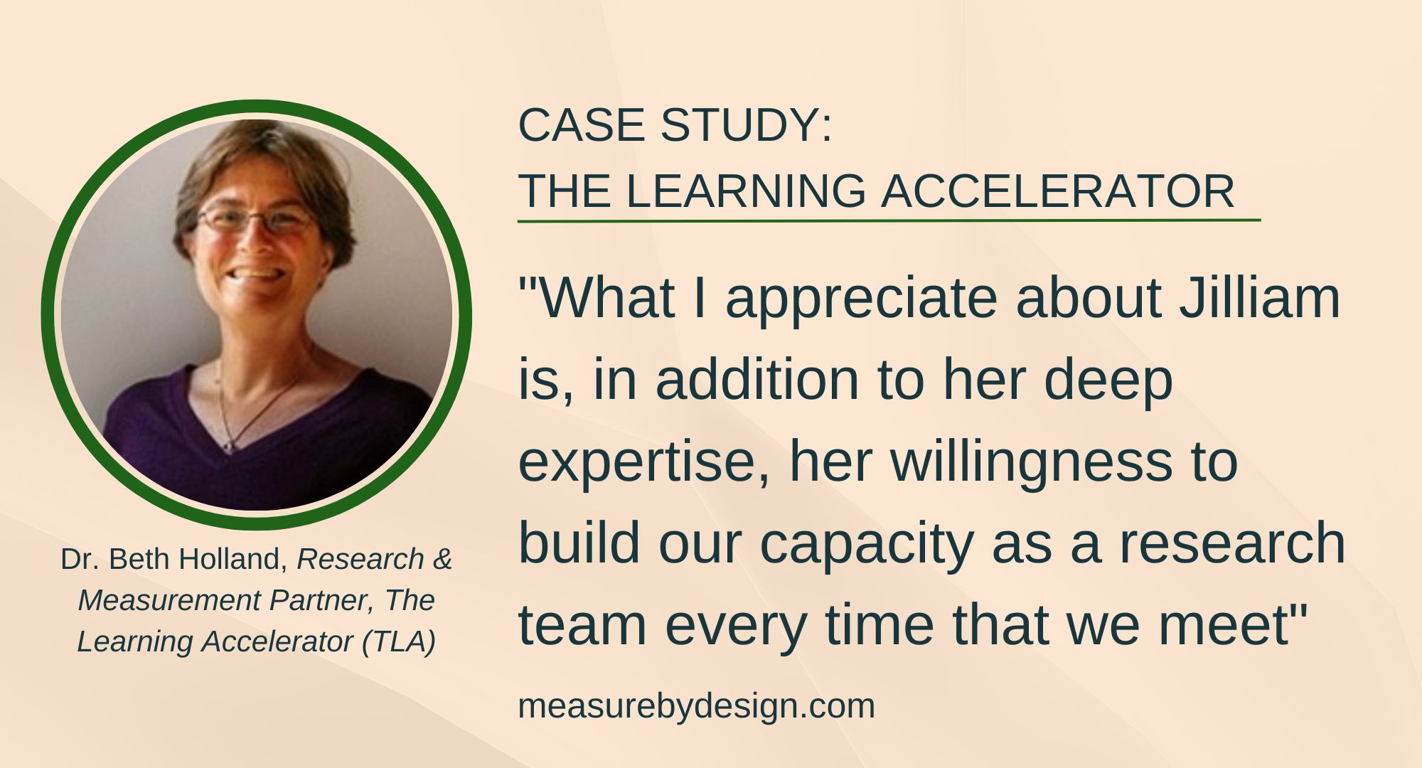 Image of older white woman, smiling, with text: "CASE STUDY: THE LEARNING ACCELERATOR. "What I appreciate about Jilliam is, in addition to her deep expertise, her willingness to build our capacity as a research team every time that we meet." Dr. Beth Holland, Research & Measurement Partner, The Learning Accelerator (TLA) measurebydesign.com"